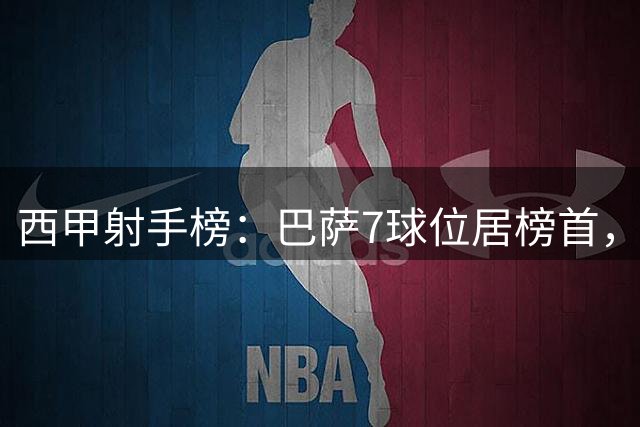 西甲射手榜：巴萨7球位居榜首，皇马紧随其后